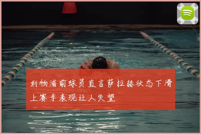 利物浦前球员直言萨拉赫状态下滑上赛季表现让人失望