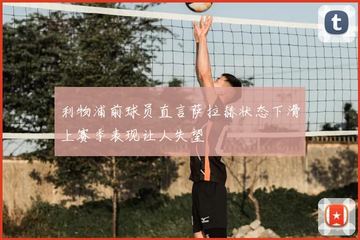 利物浦前球员直言萨拉赫状态下滑上赛季表现让人失望