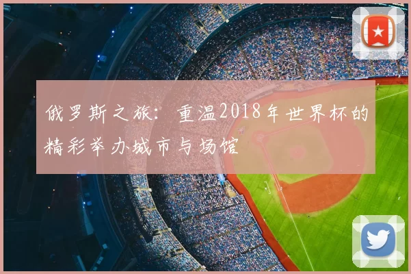 俄罗斯之旅:重温2018年世界杯的精彩举办城市与场馆