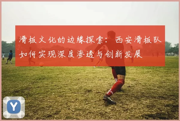 滑板文化的边缘探索：西安滑板队如何实现深度渗透与创新发展