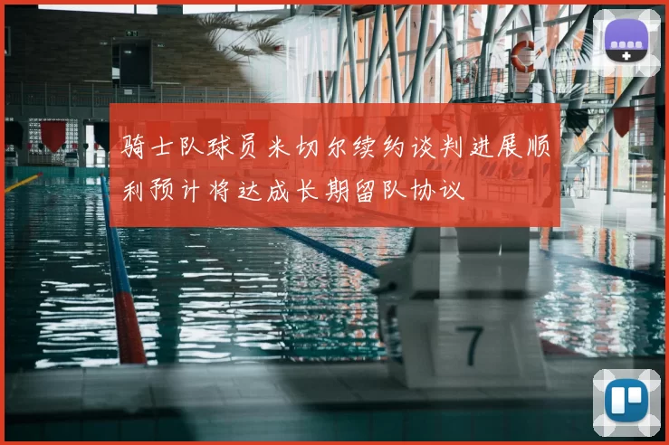 骑士队球员米切尔续约谈判进展顺利预计将达成长期留队协议