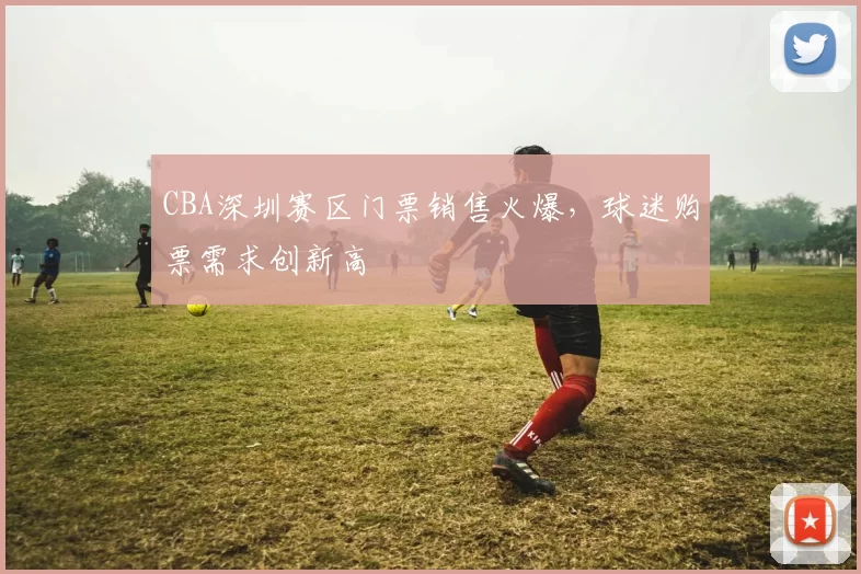 CBA深圳赛区门票销售火爆,球迷购票需求创新高