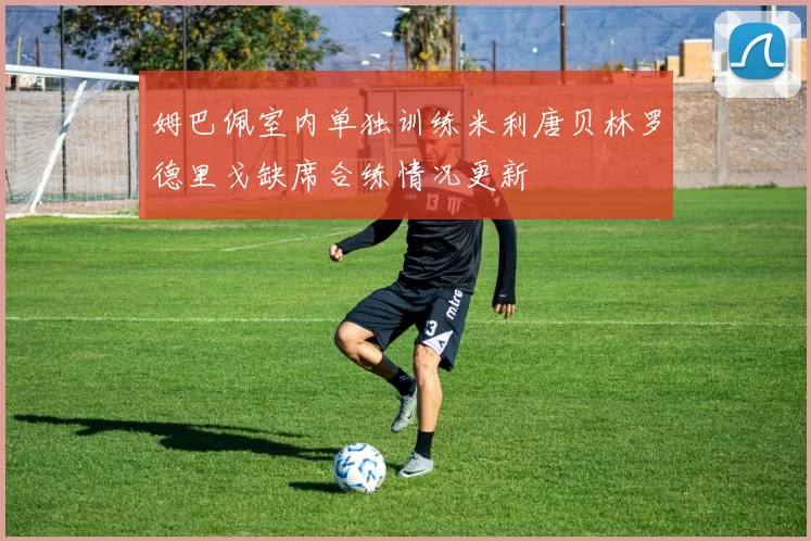 姆巴佩室内单独训练米利唐贝林罗德里戈缺席合练情况更新