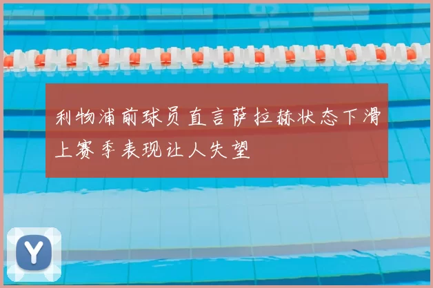 利物浦前球员直言萨拉赫状态下滑上赛季表现让人失望