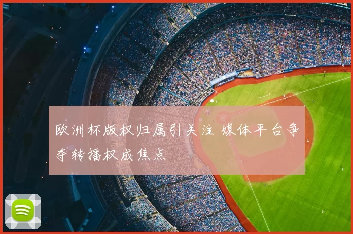 欧洲杯版权归属引关注 媒体平台争夺转播权成焦点