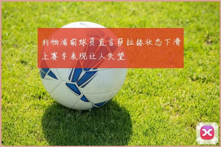 利物浦前球员直言萨拉赫状态下滑上赛季表现让人失望