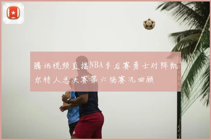 腾讯视频直播NBA季后赛勇士对阵凯尔特人总决赛第六场赛况回顾