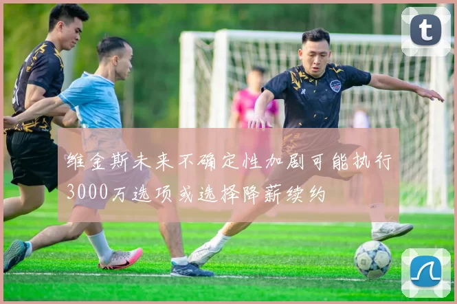 维金斯未来不确定性加剧可能执行3000万选项或选择降薪续约