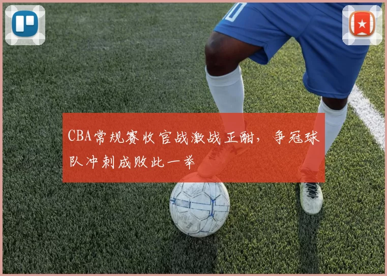 CBA常规赛收官战激战正酣，争冠球队冲刺成败此一举