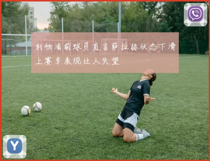 利物浦前球员直言萨拉赫状态下滑上赛季表现让人失望