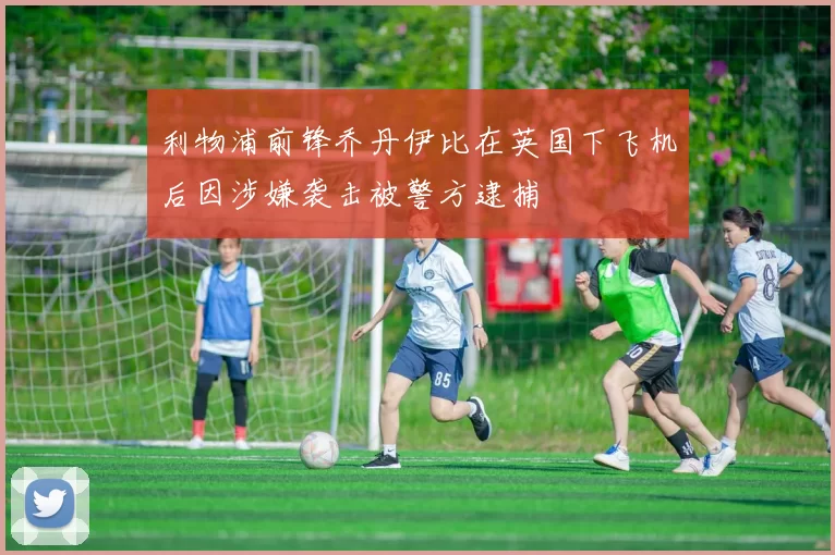 利物浦前锋乔丹伊比在英国下飞机后因涉嫌袭击被警方逮捕