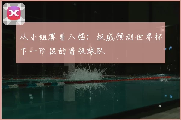 从小组赛看八强：权威预测世界杯下一阶段的晋级球队