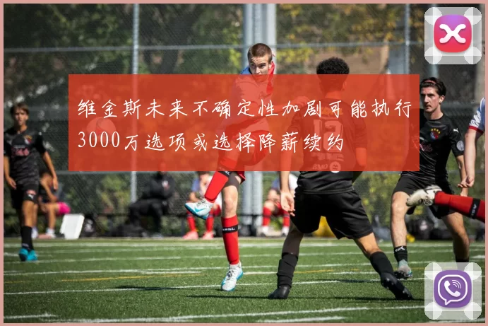 维金斯未来不确定性加剧可能执行3000万选项或选择降薪续约