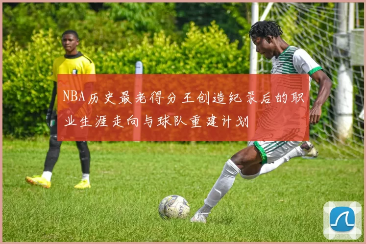 NBA历史最老得分王创造纪录后的职业生涯走向与球队重建计划