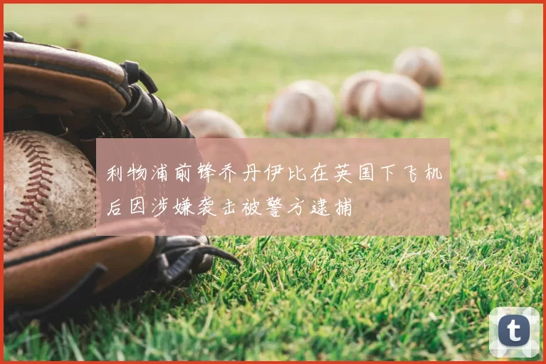 利物浦前锋乔丹伊比在英国下飞机后因涉嫌袭击被警方逮捕