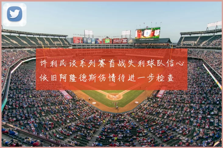 许利民谈系列赛首战失利球队信心依旧阿隆德斯伤情待进一步检查