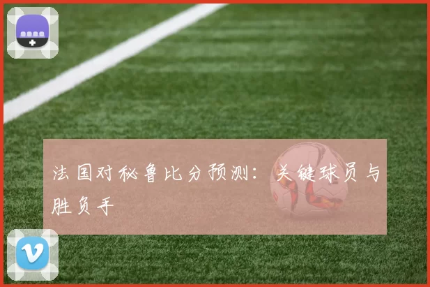 法国对秘鲁比分预测:关键球员与胜负手