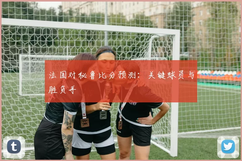 法国对秘鲁比分预测：关键球员与胜负手