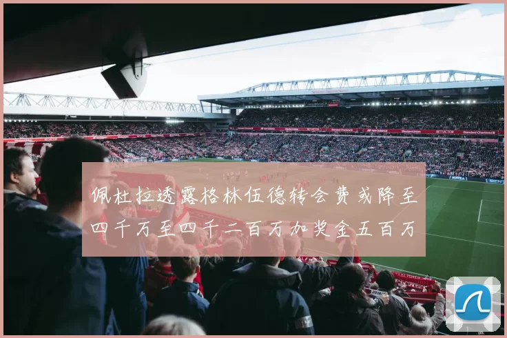 佩杜拉透露格林伍德转会费或降至四千万至四千二百万加奖金五百万至六百万