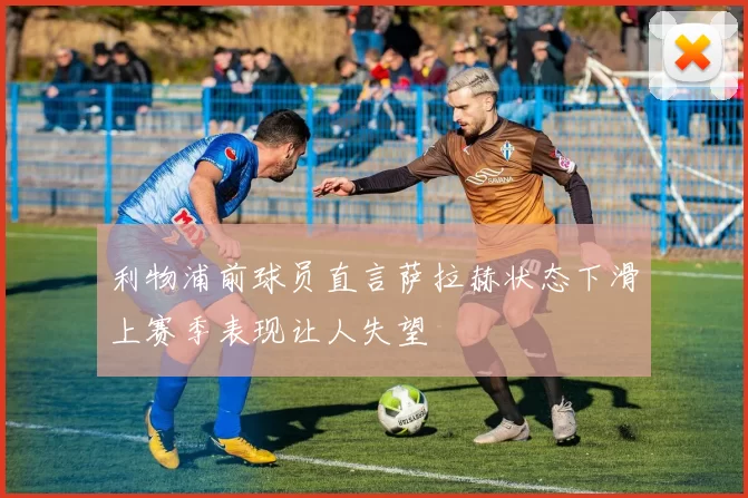 利物浦前球员直言萨拉赫状态下滑上赛季表现让人失望