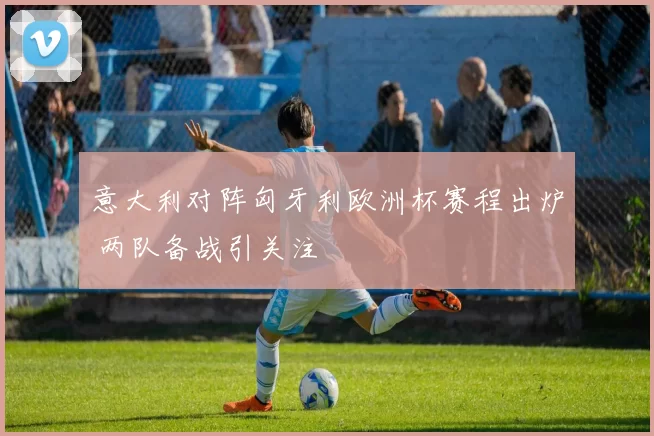 意大利对阵匈牙利欧洲杯赛程出炉 两队备战引关注
