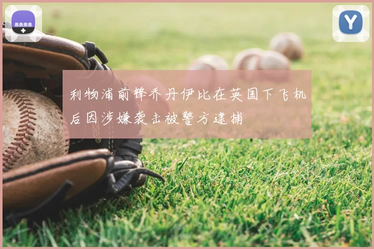 利物浦前锋乔丹伊比在英国下飞机后因涉嫌袭击被警方逮捕