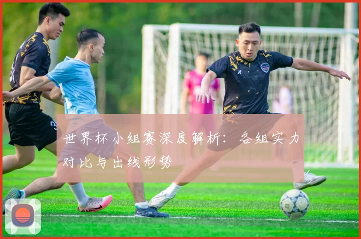 世界杯小组赛深度解析：各组实力对比与出线形势