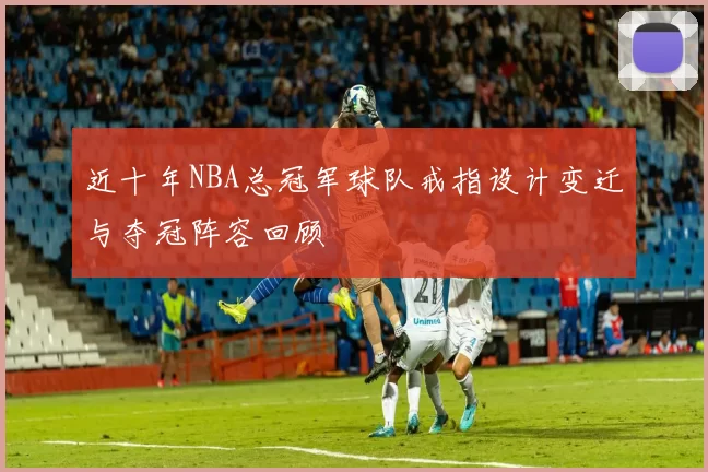 近十年NBA总冠军球队戒指设计变迁与夺冠阵容回顾