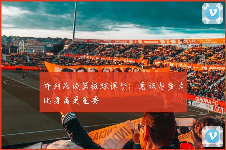 许利民谈篮板球保护：意识与努力比身高更重要