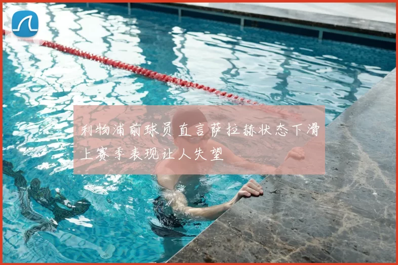 利物浦前球员直言萨拉赫状态下滑上赛季表现让人失望