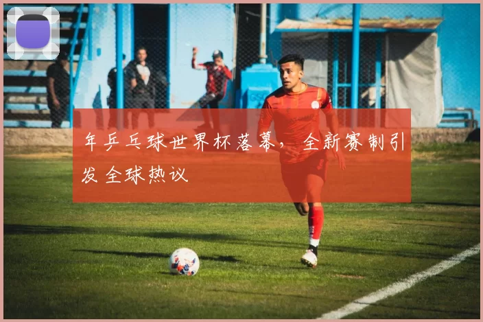 年乒乓球世界杯落幕，全新赛制引发全球热议
