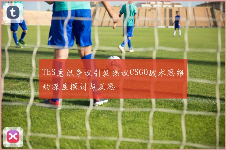 TES意识争议引发热议CSGO战术思维的深度探讨与反思