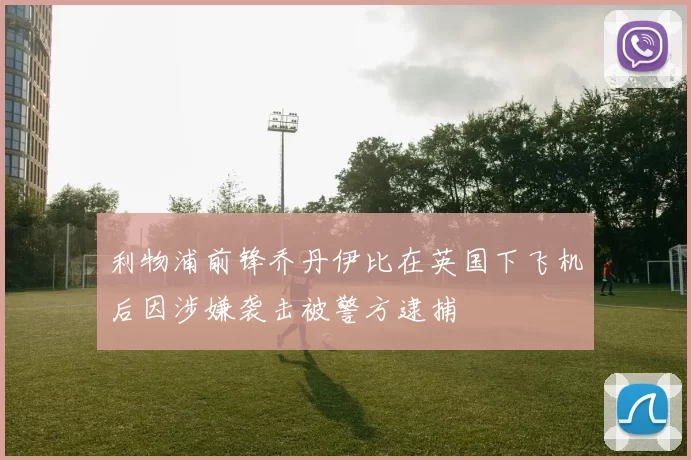 利物浦前锋乔丹伊比在英国下飞机后因涉嫌袭击被警方逮捕